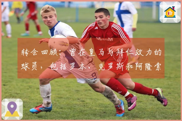 转会回顾：曾在皇马与拜仁效力的球员，包括罗本、克罗斯和阿隆索
