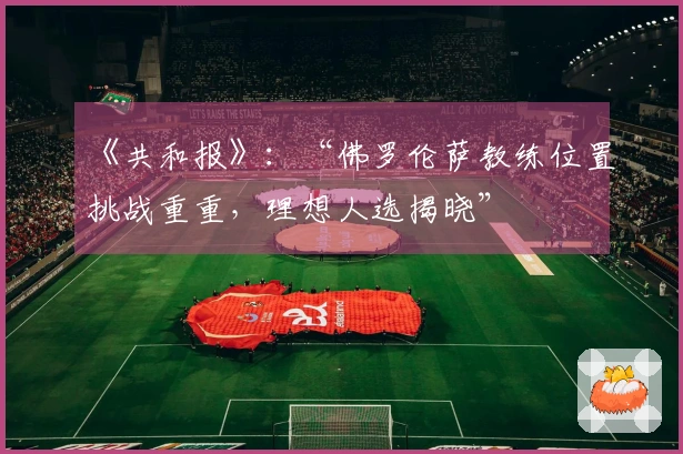 《共和报》：“佛罗伦萨教练位置挑战重重，理想人选揭晓”