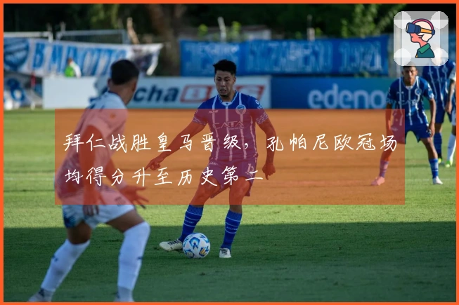 拜仁战胜皇马晋级，孔帕尼欧冠场均得分升至历史第二