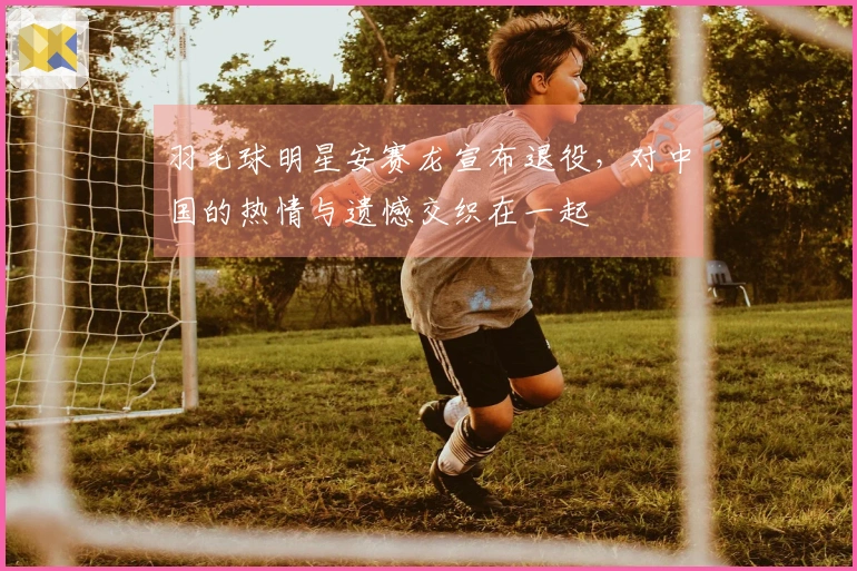 羽毛球明星安赛龙宣布退役，对中国的热情与遗憾交织在一起