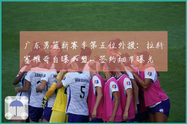广东男篮新赛季第五位外援：拉科塞维奇自曝加盟，签约细节曝光
