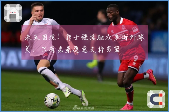 未来困境！郭士强接触众多海外球员，只有嘉豪愿意支持男篮