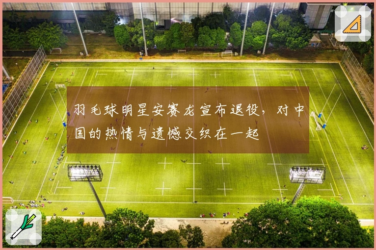 羽毛球明星安赛龙宣布退役，对中国的热情与遗憾交织在一起