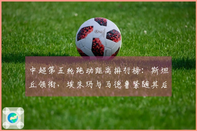 中超第五轮跑动距离排行榜：斯坦丘领衔，埃朱玛与马德鲁紧随其后