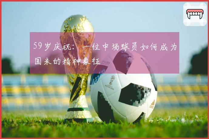 59岁庆祝：一位中场球员如何成为国米的精神象征