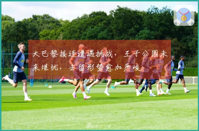 大巴黎接连遭遇挑战，王子公园未来堪忧，去留形势愈加严峻