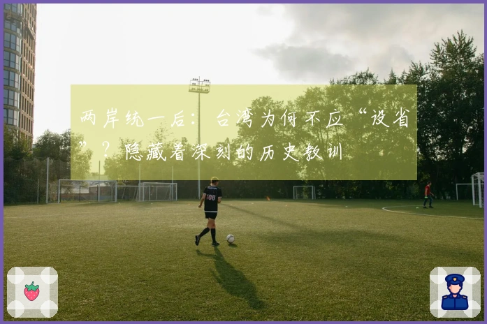 两岸统一后：台湾为何不应“设省”？隐藏着深刻的历史教训