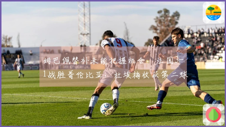 姆巴佩替补未能把握机会，法国3-1战胜哥伦比亚，杜埃梅收获第二球及国家队首球