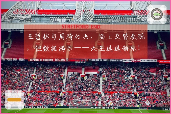 王哲林与周琦对决，场上交替表现，但数据揭示——大王遥遥领先！