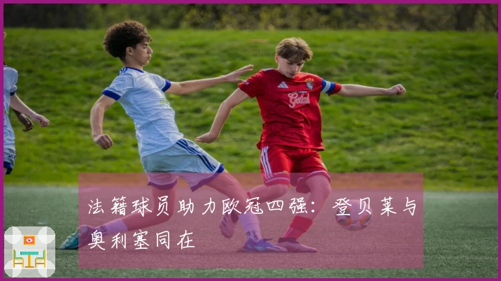法籍球员助力欧冠四强：登贝莱与奥利塞同在