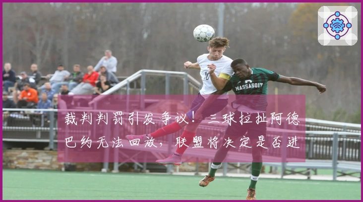 裁判判罚引发争议！三球拉扯阿德巴约无法回放，联盟将决定是否进一步升级处理