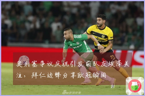 奥利塞争议庆祝引发前队友埃泽关注，拜仁边锋分享欧冠瞬间