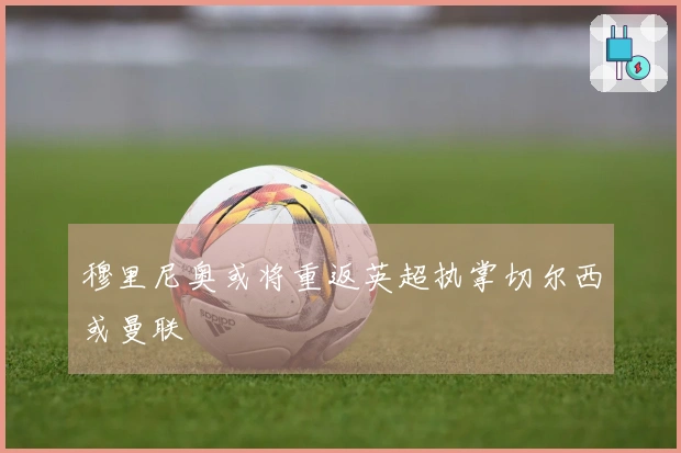 穆里尼奥或将重返英超执掌切尔西或曼联