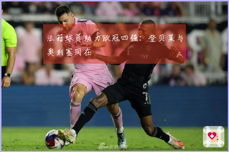 法籍球员助力欧冠四强：登贝莱与奥利塞同在