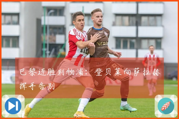 巴黎连胜利物浦：登贝莱向萨拉赫挥手告别