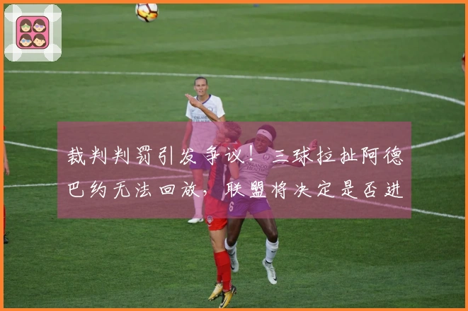 裁判判罚引发争议！三球拉扯阿德巴约无法回放，联盟将决定是否进一步升级处理